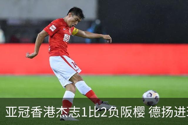 亚冠香港杰志1比2负阪樱 德扬进球独尊亚冠射手王