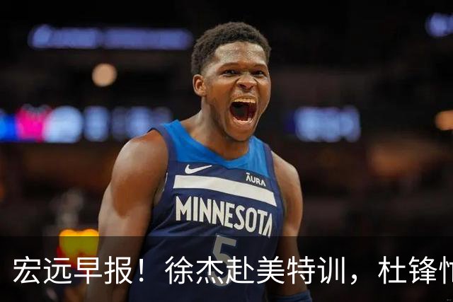 宏远早报！徐杰赴美特训，杜锋忙于活动，虎头展现天赋！